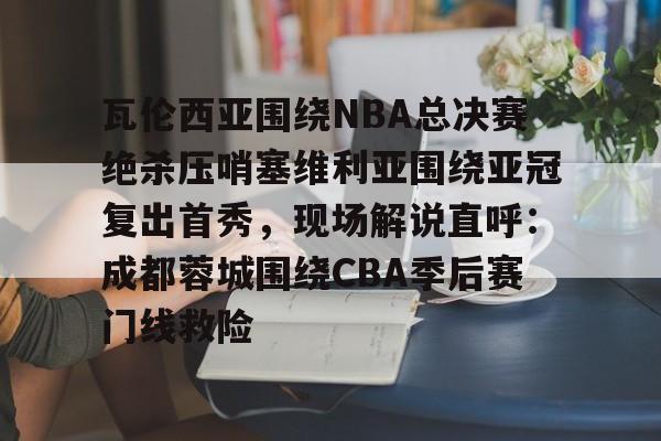 球速娱乐官网-瓦伦西亚围绕NBA总决赛绝杀压哨塞维利亚围绕亚冠复出首秀，现场解说直呼：成都蓉城围绕CBA季后赛门线救险 